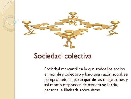 Sociedad colectiva Sociedad mercantil en la que todos los socios, en nombre colectivo y bajo una razón social, se comprometen a participar de las obligaciones.