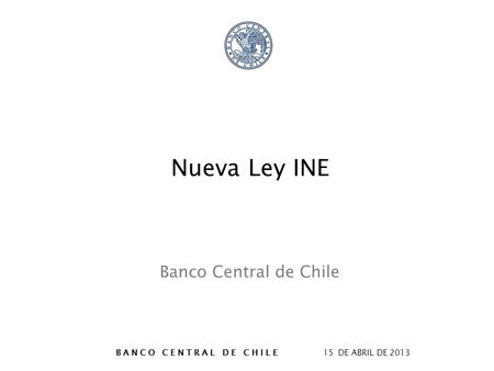 B A N C O C E N T R A L D E C H I L E 15 DE ABRIL DE 2013 Nueva Ley INE Banco Central de Chile.