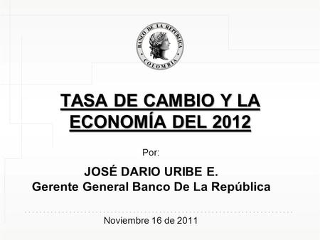 TASA DE CAMBIO Y LA ECONOMÍA DEL 2012 Por: JOSÉ DARIO URIBE E. Gerente General Banco De La República Noviembre 16 de 2011.