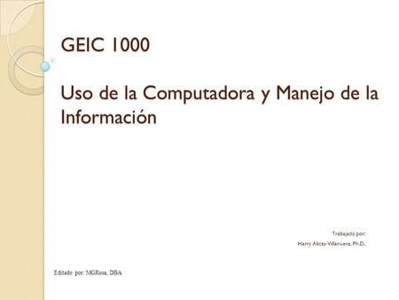 GEIC 1000 Uso de la Computadora y Manejo de la Información Trabajado por: Harry Alices-Villanueva, Ph.D. Editado por: MGRosa, DBA.