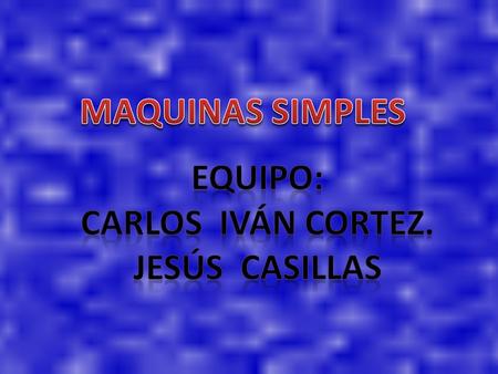 MAQUINAS SIMPLES Equipo: Carlos Iván Cortez. Jesús casillas.