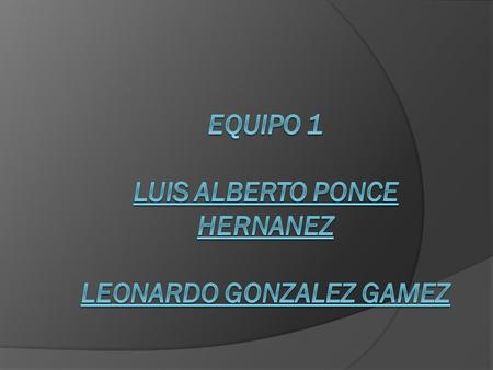 Equipo 1 LUIS ALBERTO PONCE HERNANEZ LEONARDO GONZALEZ GAMEZ