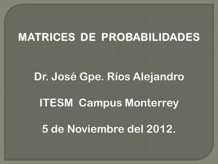 MATRICES DE PROBABILIDADES Dr. José Gpe. Ríos Alejandro ITESM Campus Monterrey 5 de Noviembre del 2012.