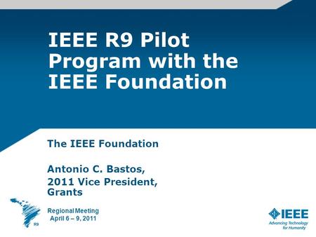 IEEE R9 Pilot Program with the IEEE Foundation The IEEE Foundation Antonio C. Bastos, 2011 Vice President, Grants Regional Meeting April 6 – 9, 2011.