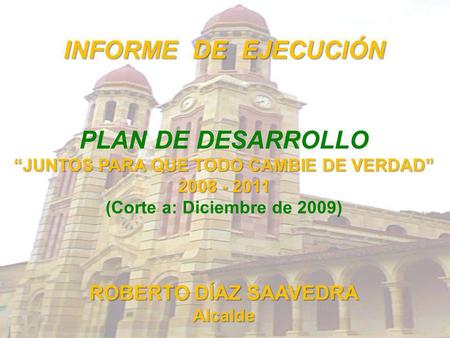 INFORME DE EJECUCIÓN PLAN DE DESARROLLO JUNTOS PARA QUE TODO CAMBIE DE VERDAD 2008 - 2011 (Corte a: Diciembre de 2009) ROBERTO DÍAZ SAAVEDRA Alcalde.