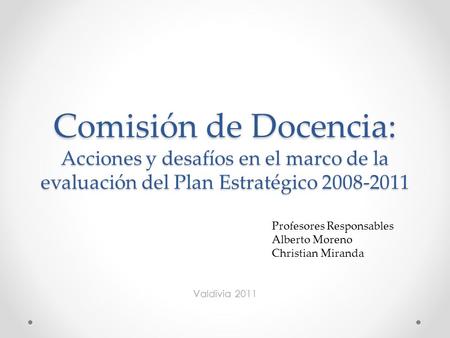 Comisión de Docencia: Acciones y desafíos en el marco de la evaluación del Plan Estratégico 2008-2011 Valdivia 2011 Profesores Responsables Alberto Moreno.