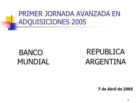1 PRIMER JORNADA AVANZADA EN ADQUISICIONES 2005 BANCO MUNDIAL REPUBLICA ARGENTINA 7 de Abril de 2005.