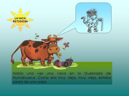 LA VACA ESTUDIOSA Había una vez una vaca en la Quebrada de Humahuaca. Como era muy vieja, muy vieja, estaba sorda de una oreja.