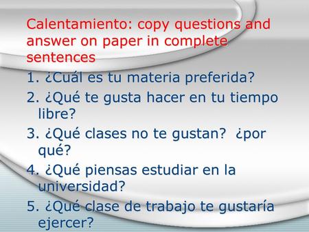 Calentamiento: copy questions and answer on paper in complete sentences 1. ¿Cuál es tu materia preferida? 2. ¿Qué te gusta hacer en tu tiempo libre? 3.