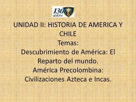 UNIDAD II: HISTORIA DE AMERICA Y CHILE Temas: Descubrimiento de América: El Reparto del mundo. América Precolombina: Civilizaciones Azteca e Incas.