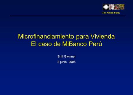 The World Bank Microfinanciamiento para Vivienda El caso de MiBanco Perú Britt Gwinner 8 junio, 2005.