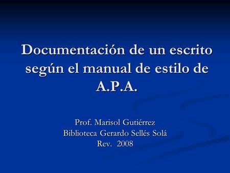 Documentación de un escrito según el manual de estilo de A.P.A. Prof. Marisol Gutiérrez Biblioteca Gerardo Sellés Solá Rev. 2008.
