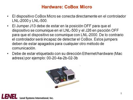 Hardware: CoBox Micro El dispositivo CoBox Micro se conecta directamente en el controlador LNL-2000 y LNL-500. El Jumper J13 debe de estar en la posición.