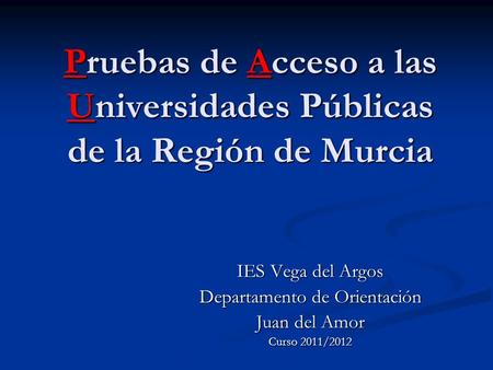 Pruebas de Acceso a las Universidades Públicas de la Región de Murcia IES Vega del Argos Departamento de Orientación Juan del Amor Curso 2011/2012.