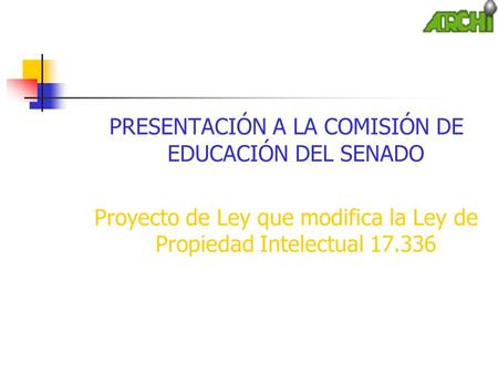 PRESENTACIÓN A LA COMISIÓN DE EDUCACIÓN DEL SENADO Proyecto de Ley que modifica la Ley de Propiedad Intelectual 17.336.
