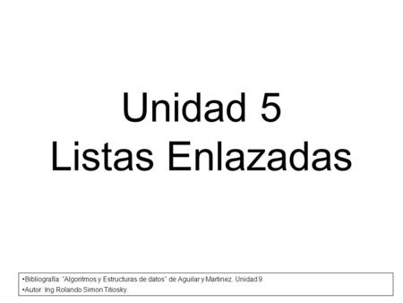 Unidad 5 Listas Enlazadas Bibliografía: Algoritmos y Estructuras de datos de Aguilar y Martinez. Unidad 9 Autor: Ing Rolando Simon Titiosky.