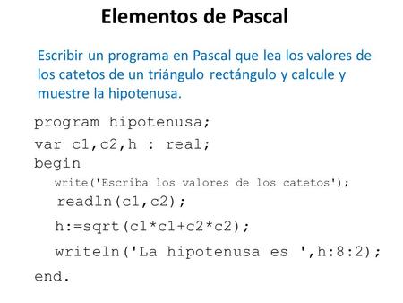 Elementos de Pascal Escribir un programa en Pascal que lea los valores de los catetos de un triángulo rectángulo y calcule y muestre la hipotenusa. program.