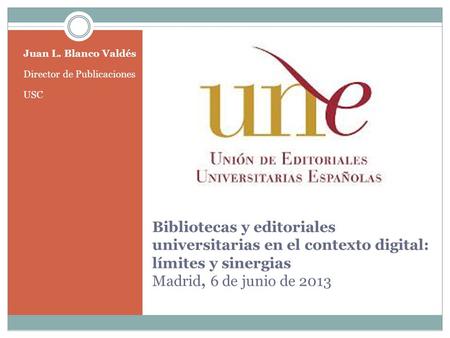 Bibliotecas y editoriales universitarias en el contexto digital: límites y sinergias Madrid, 6 de junio de 2013 Juan L. Blanco Valdés Director de Publicaciones.