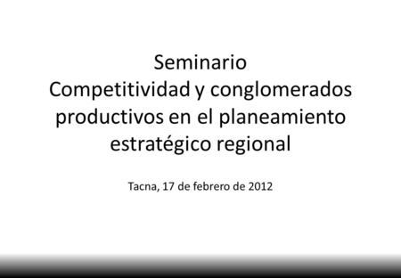 Seminario Competitividad y conglomerados productivos en el planeamiento estratégico regional Tacna, 17 de febrero de 2012.