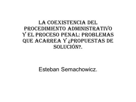La coexistencia del procedimiento administrativo y el proceso penal: problemas que acarrea y ¿propuestas de solución?. Esteban Semachowicz.