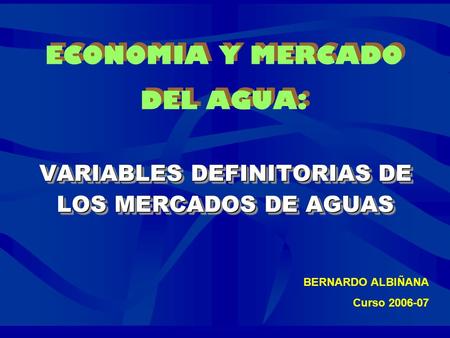 ECONOMIA Y MERCADO DEL AGUA: VARIABLES DEFINITORIAS DE LOS MERCADOS DE AGUAS VARIABLES DEFINITORIAS DE LOS MERCADOS DE AGUAS BERNARDO ALBIÑANA Curso 2006-07.