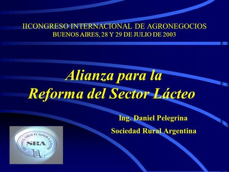 IICONGRESO INTERNACIONAL DE AGRONEGOCIOS BUENOS AIRES, 28 Y 29 DE JULIO DE 2003 Alianza para la Reforma del Sector Lácteo Ing. Daniel Pelegrina Sociedad.