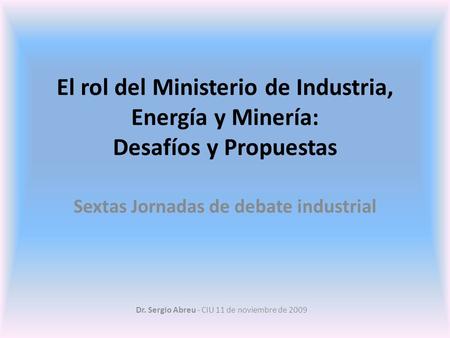 Dr. Sergio Abreu - CIU 11 de noviembre de 2009 El rol del Ministerio de Industria, Energía y Minería: Desafíos y Propuestas Sextas Jornadas de debate industrial.