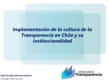 Implementación de la cultura de la Transparencia en Chile y su institucionalidad Raúl Ferrada, Director General. Santiago, Mayo de 2011.