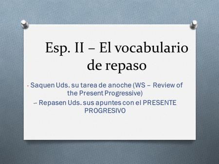 Esp. II – El vocabulario de repaso - Saquen Uds. su tarea de anoche (WS – Review of the Present Progressive) - - Repasen Uds. sus apuntes con el PRESENTE.