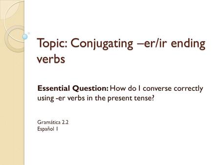 Topic: Conjugating –er/ir ending verbs Essential Question: How do I converse correctly using -er verbs in the present tense? Gramática 2.2 Español 1.