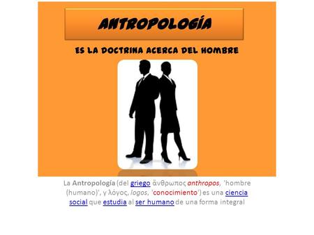 La Antropología (del griego ἄνθρωπος anthropos, 'hombre (humano)', y λόγος, logos, 'conocimiento') es una ciencia social que estudia al ser humano de una.