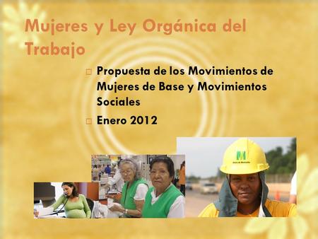 Mujeres y Ley Orgánica del Trabajo Propuesta de los Movimientos de Mujeres de Base y Movimientos Sociales Enero 2012.