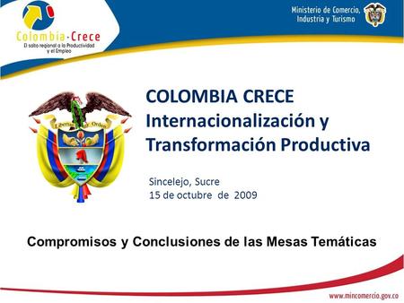 COLOMBIA CRECE Internacionalización y Transformación Productiva Sincelejo, Sucre 15 de octubre de 2009 Compromisos y Conclusiones de las Mesas Temáticas.