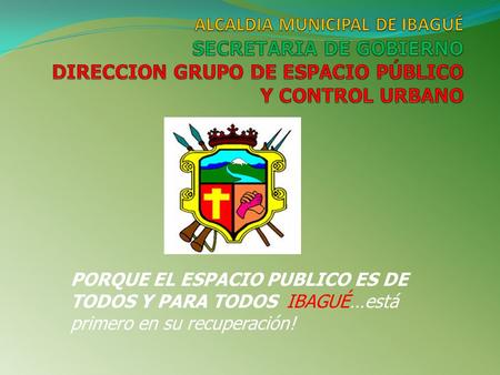 ALCALDIA MUNICIPAL DE IBAGUÉ SECRETARIA DE GOBIERNO DIRECCION GRUPO DE ESPACIO PÚBLICO Y CONTROL URBANO PORQUE EL ESPACIO PUBLICO ES DE TODOS Y PARA TODOS.