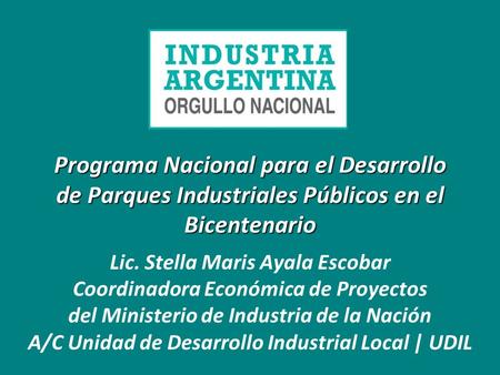 Programa Nacional para el Desarrollo de Parques Industriales Públicos en el Bicentenario Lic. Stella Maris Ayala Escobar Coordinadora Económica de Proyectos.