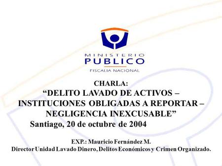 CHARLA: “DELITO LAVADO DE ACTIVOS – INSTITUCIONES OBLIGADAS A REPORTAR – NEGLIGENCIA INEXCUSABLE” Santiago, 20 de octubre de 2004 EXP.: Mauricio Fernández.