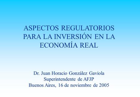 ASPECTOS REGULATORIOS PARA LA INVERSIÓN EN LA ECONOMÍA REAL Dr. Juan Horacio González Gaviola Superintendente de AFJP Buenos Aires, 16 de noviembre de.