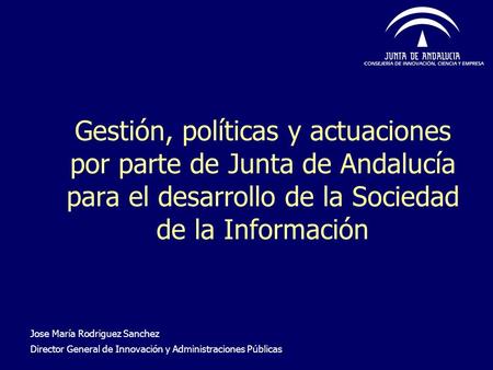 Gestión, políticas y actuaciones por parte de Junta de Andalucía para el desarrollo de la Sociedad de la Información Jose María Rodriguez Sanchez Director.