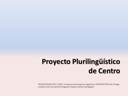 Proyecto Plurilingüístico de Centro PROFESORAS/ES DEL CURSO Consejeros de proyectos lingüísticos DIRIGIDOS POR Ane Ortega, profesora de la Escuela de Magisterio.