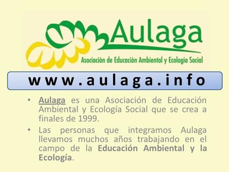 W w w . a u l a g a . i n f o Aulaga es una Asociación de Educación Ambiental y Ecología Social que se crea a finales de 1999. Las personas que integramos.