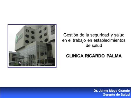 Gestión de la seguridad y salud en el trabajo en establecimientos de salud CLINICA RICARDO PALMA Dr. Jaime Moya Grande Gerente de Salud.