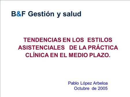 B&F Gestión y salud TENDENCIAS EN LOS ESTILOS ASISTENCIALES DE LA PRÁCTICA CLÍNICA EN EL MEDIO PLAZO. Pablo López Arbeloa Octubre de 2005.