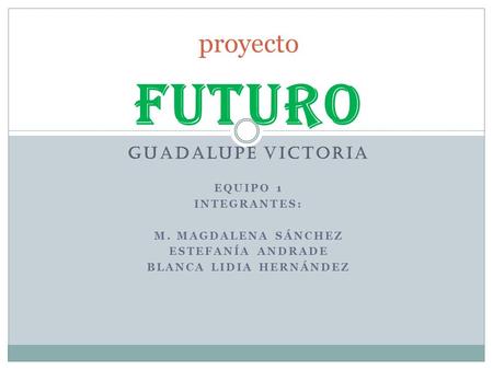 FUTURO GUADALUPE VICTORIA EQUIPO 1 INTEGRANTES: M. MAGDALENA SÁNCHEZ ESTEFANÍA ANDRADE BLANCA LIDIA HERNÁNDEZ proyecto.
