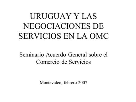 URUGUAY Y LAS NEGOCIACIONES DE SERVICIOS EN LA OMC Seminario Acuerdo General sobre el Comercio de Servicios Montevideo, febrero 2007.
