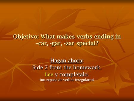 Objetivo: What makes verbs ending in –car, -gar, -zar special? Hagan ahora: Side 2 from the homework. Lee y complétalo. (un repaso de verbos irregulares)