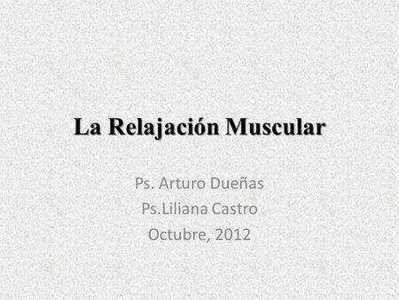 La Relajación Muscular Ps. Arturo Dueñas Ps.Liliana Castro Octubre, 2012.