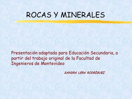 ROCAS Y MINERALES Presentación adaptada para Educación Secundaria, a partir del trabajo original de la Facultad de Ingenieros de Montevideo SANDRA LERA.