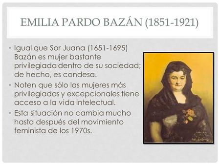Emilia Pardo Bazán (1851-1921) Igual que Sor Juana (1651-1695) Bazán es mujer bastante privilegiada dentro de su sociedad; de hecho, es condesa. Noten.
