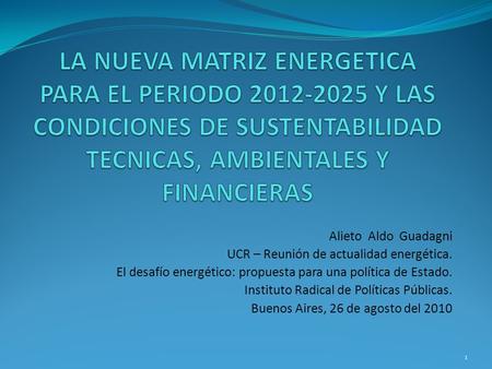 LA NUEVA MATRIZ ENERGETICA PARA EL PERIODO 2012-2025 Y LAS CONDICIONES DE SUSTENTABILIDAD TECNICAS, AMBIENTALES Y FINANCIERAS Alieto Aldo Guadagni UCR.