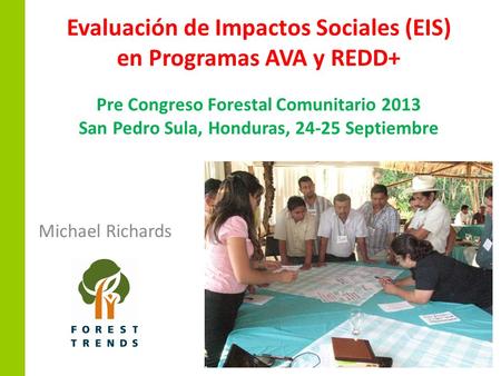 Evaluación de Impactos Sociales (EIS) en Programas AVA y REDD+ Pre Congreso Forestal Comunitario 2013 San Pedro Sula, Honduras, 24-25 Septiembre Michael.